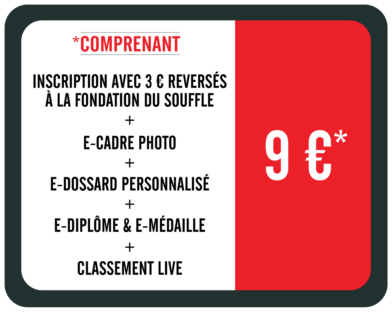 9 euros : inscription + 3 euros de don  la Fondation du Souffle + e-cadre photo + e-dossard personnalis + e-diplme & e-mdaille + classement live. Option T-shirt collector 12 euros